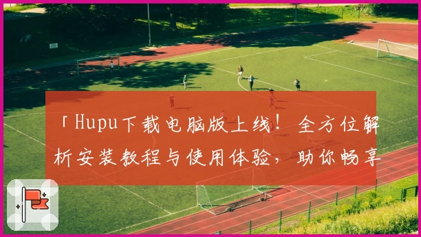 「Hupu下载电脑版上线！全方位解析安装教程与使用体验，助你畅享优质社区互动」