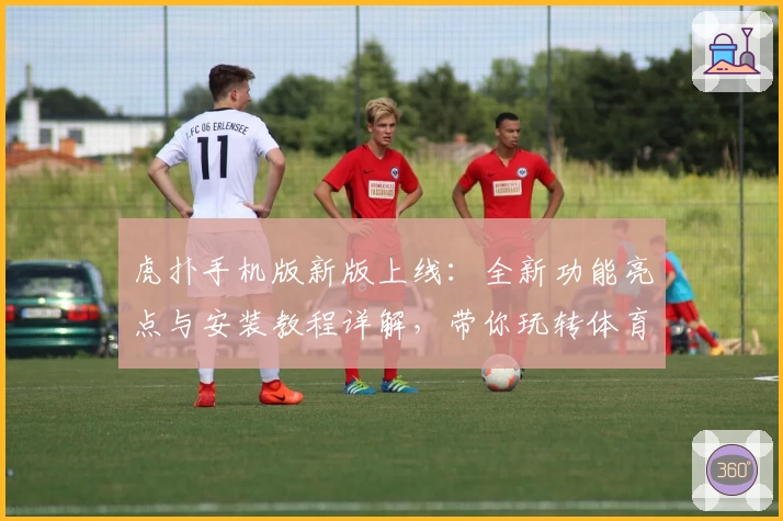 虎扑手机版新版上线：全新功能亮点与安装教程详解，带你玩转体育社区