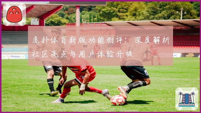 虎扑体育新版功能测评:深度解析社区亮点与用户体验升级