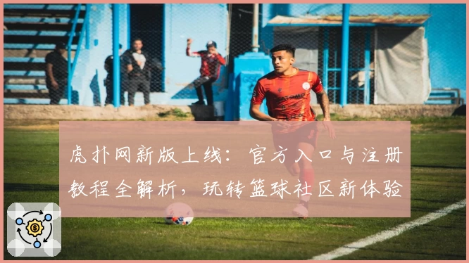 虎扑网新版上线：官方入口与注册教程全解析，玩转篮球社区新体验