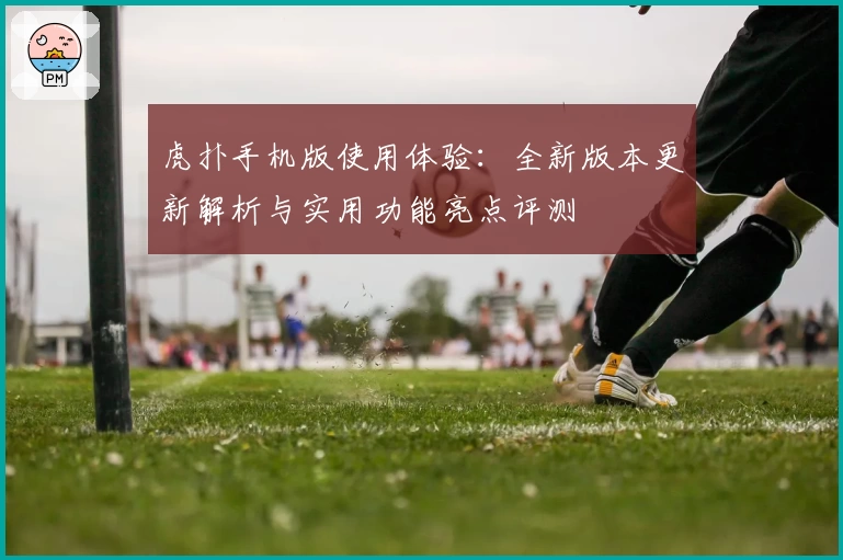 虎扑手机版使用体验：全新版本更新解析与实用功能亮点评测
