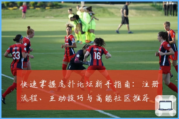 快速掌握虎扑论坛新手指南：注册流程、互动技巧与高能社区推荐