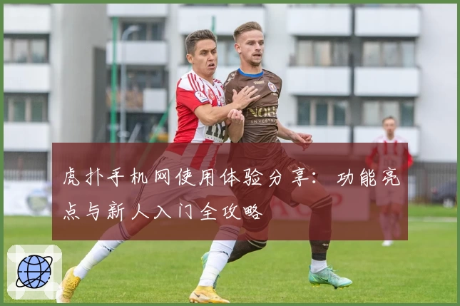 虎扑手机网使用体验分享：功能亮点与新人入门全攻略