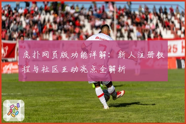 虎扑网页版功能详解：新人注册教程与社区互动亮点全解析