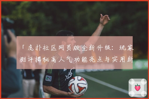「虎扑社区网页版全新升级：玩家测评揭秘高人气功能亮点与实用新体验」