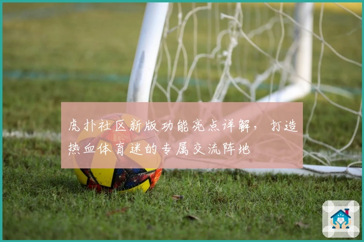 虎扑社区新版功能亮点详解，打造热血体育迷的专属交流阵地