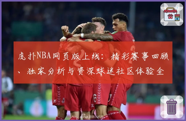 虎扑NBA网页版上线：精彩赛事回顾、独家分析与资深球迷社区体验全解析