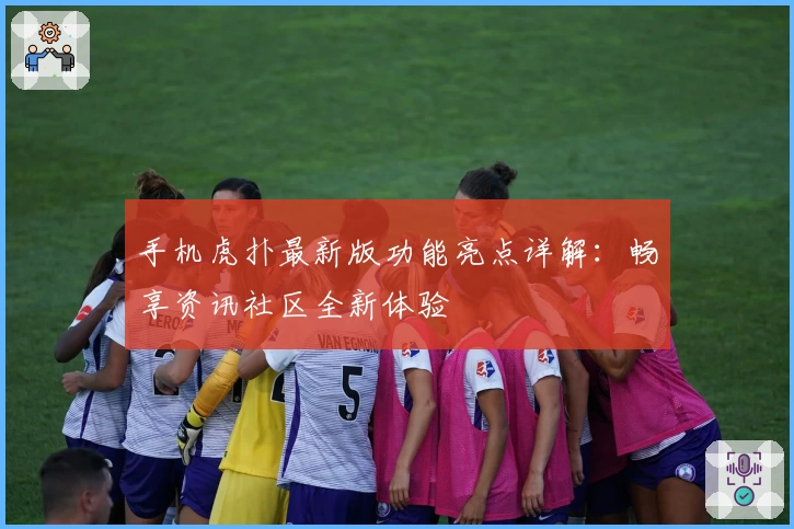 手机虎扑最新版功能亮点详解:畅享资讯社区全新体验