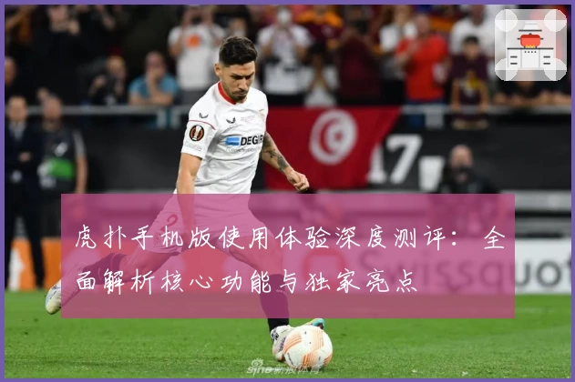 虎扑手机版使用体验深度测评：全面解析核心功能与独家亮点