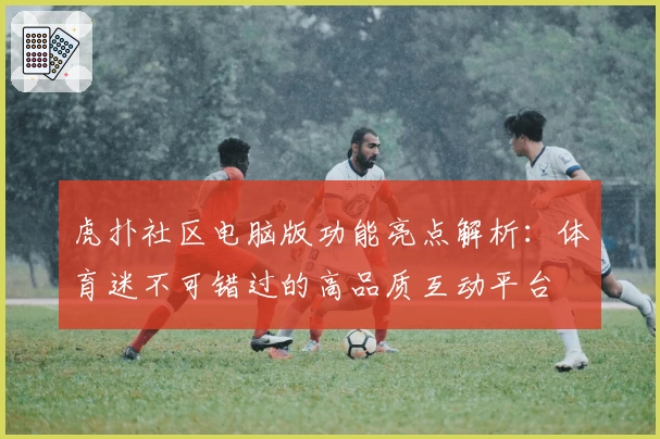 虎扑社区电脑版功能亮点解析：体育迷不可错过的高品质互动平台