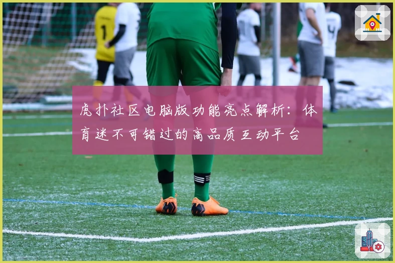 虎扑社区电脑版功能亮点解析：体育迷不可错过的高品质互动平台