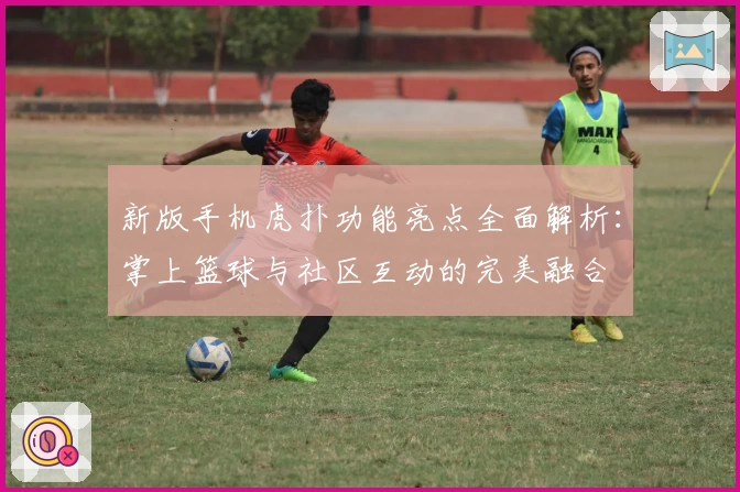 新版手机虎扑功能亮点全面解析：掌上篮球与社区互动的完美融合