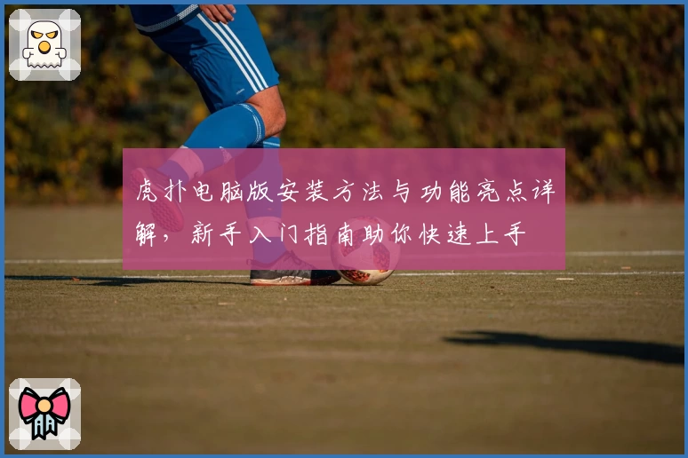 虎扑电脑版安装方法与功能亮点详解，新手入门指南助你快速上手