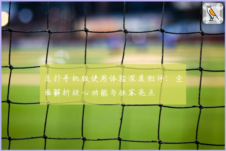 虎扑手机版使用体验深度测评:全面解析核心功能与独家亮点