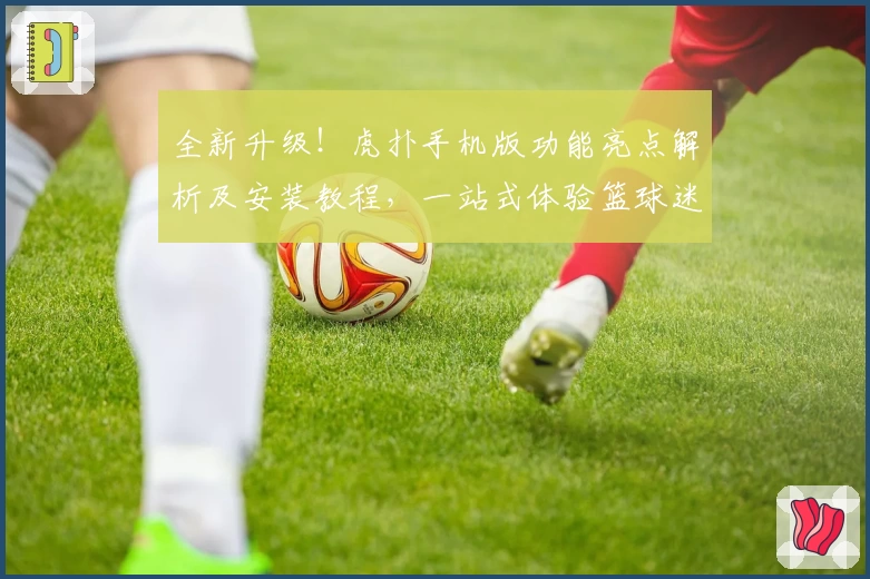 全新升级！虎扑手机版功能亮点解析及安装教程，一站式体验篮球迷的专属社区