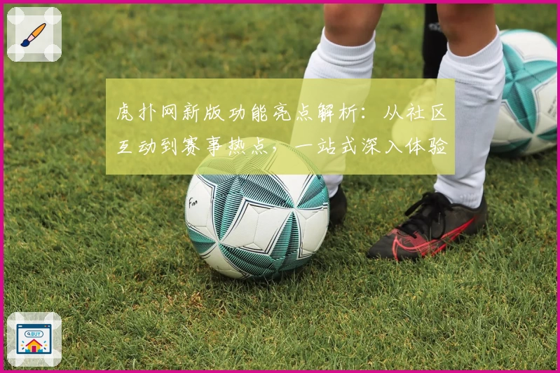 虎扑网新版功能亮点解析：从社区互动到赛事热点，一站式深入体验