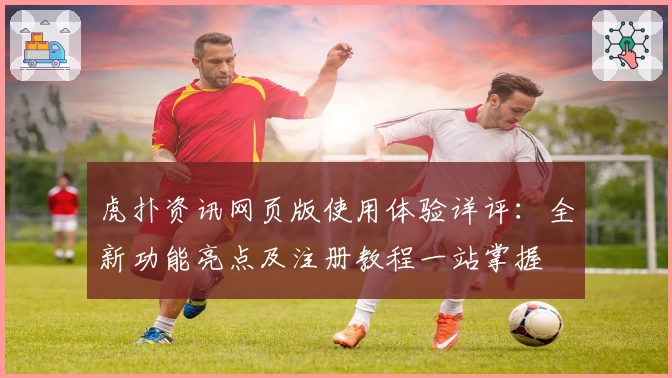 虎扑资讯网页版使用体验详评：全新功能亮点及注册教程一站掌握