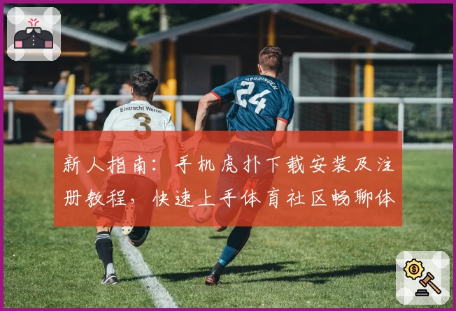 新人指南：手机虎扑下载安装及注册教程，快速上手体育社区畅聊体验