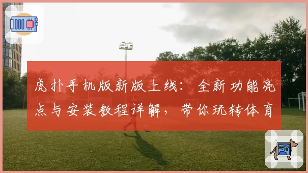 虎扑手机版新版上线：全新功能亮点与安装教程详解，带你玩转体育社区