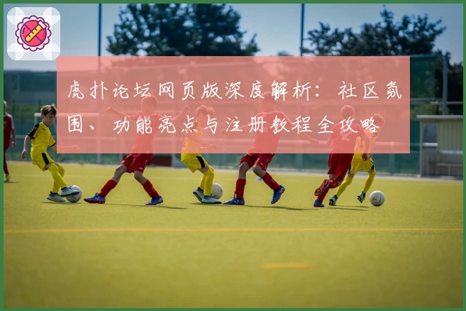 虎扑论坛网页版深度解析：社区氛围、功能亮点与注册教程全攻略