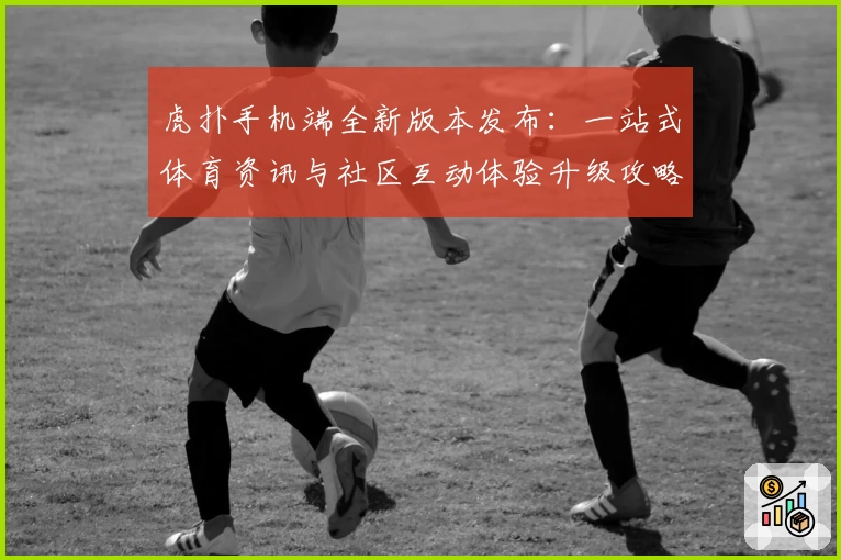 虎扑手机端全新版本发布：一站式体育资讯与社区互动体验升级攻略