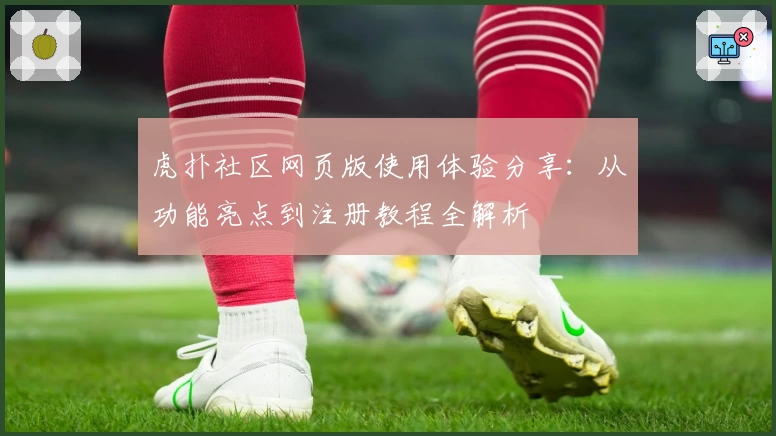 虎扑社区网页版使用体验分享：从功能亮点到注册教程全解析