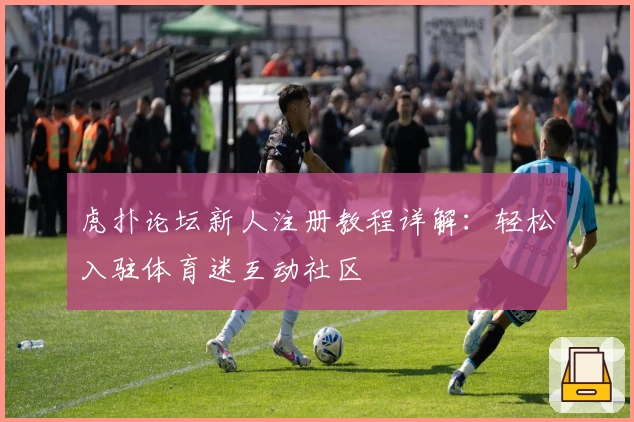 虎扑论坛新人注册教程详解：轻松入驻体育迷互动社区