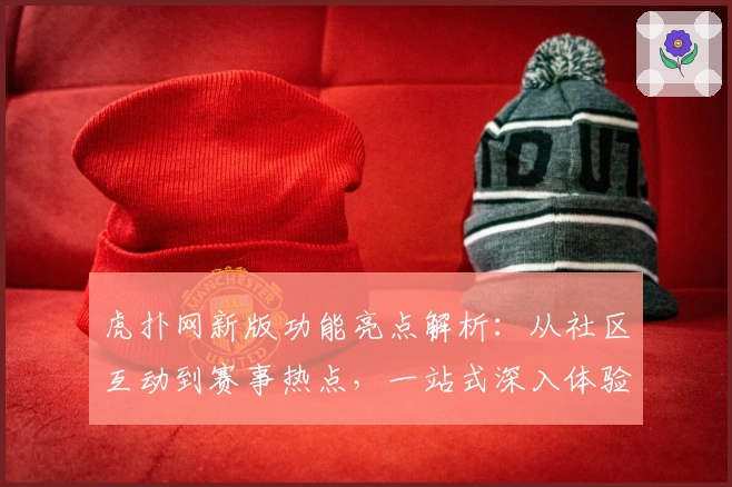 虎扑网新版功能亮点解析:从社区互动到赛事热点,一站式深入体验